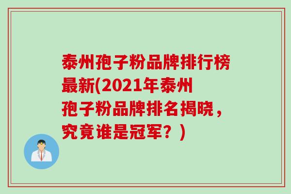 泰州孢子粉品牌排行榜最新(2021年泰州孢子粉品牌排名揭晓，究竟谁是冠军？)