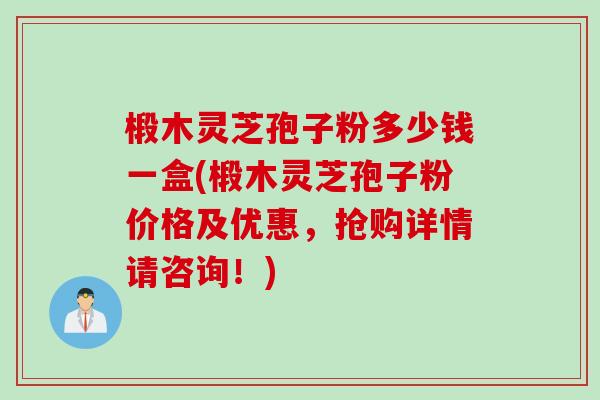 椴木灵芝孢子粉多少钱一盒(椴木灵芝孢子粉价格及优惠，抢购详情请咨询！)