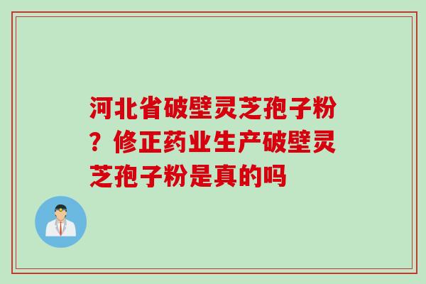 河北省破壁灵芝孢子粉?修正药业生产破壁灵芝孢子粉是真的吗 河北省破壁灵芝孢子粉?修正药业生产破壁灵芝孢子粉是真的吗