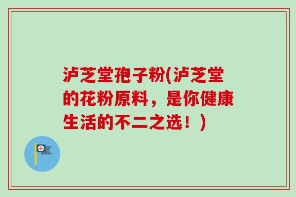 泸芝堂孢子粉(泸芝堂的花粉原料，是你健康生活的不二之选！)