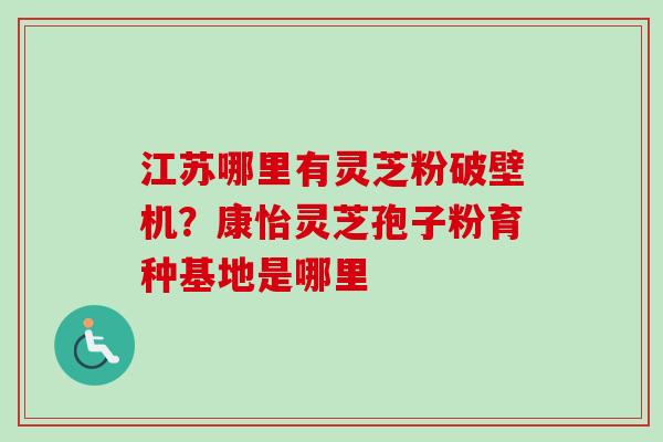 江苏哪里有灵芝粉破壁机？康怡灵芝孢子粉育种基地是哪里