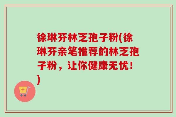 徐琳芬林芝孢子粉(徐琳芬亲笔推荐的林芝孢子粉，让你健康无忧！)