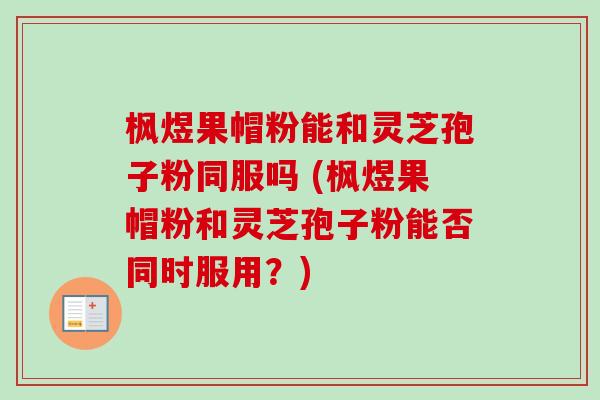 枫煜果帽粉能和灵芝孢子粉同服吗 (枫煜果帽粉和灵芝孢子粉能否同时服用？)