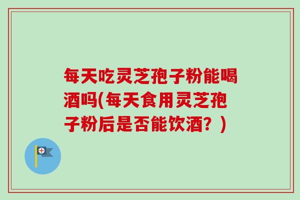 每天吃灵芝孢子粉能喝酒吗(每天食用灵芝孢子粉后是否能饮酒?) 每天吃灵芝孢子粉能喝酒吗(每天食用灵芝孢子粉后是否能饮酒?)