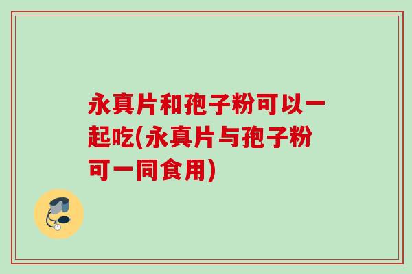 永真片和孢子粉可以一起吃(永真片与孢子粉可一同食用) 永真片和孢子粉可以一起吃(永真片与孢子粉可一同食用)