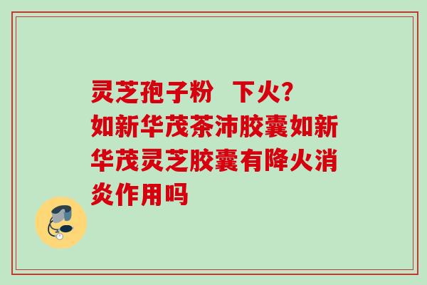 灵芝孢子粉  下火？如新华茂茶沛胶囊如新华茂灵芝胶囊有降火消炎作用吗