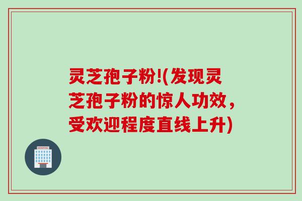 灵芝孢子粉!(发现灵芝孢子粉的惊人功效，受欢迎程度直线上升)