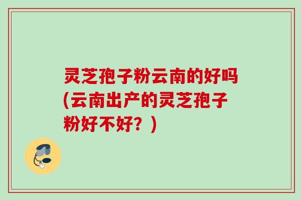 灵芝孢子粉云南的好吗(云南出产的灵芝孢子粉好不好？)