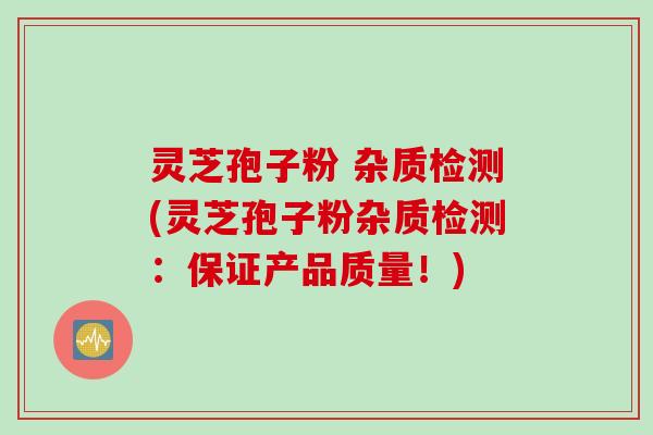 灵芝孢子粉 杂质检测(灵芝孢子粉杂质检测：保证产品质量！)