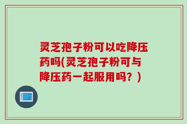 灵芝孢子粉可以吃降压药吗(灵芝孢子粉可与降压药一起服用吗？)