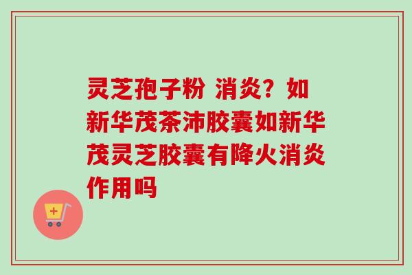 灵芝孢子粉 消炎？如新华茂茶沛胶囊如新华茂灵芝胶囊有降火消炎作用吗