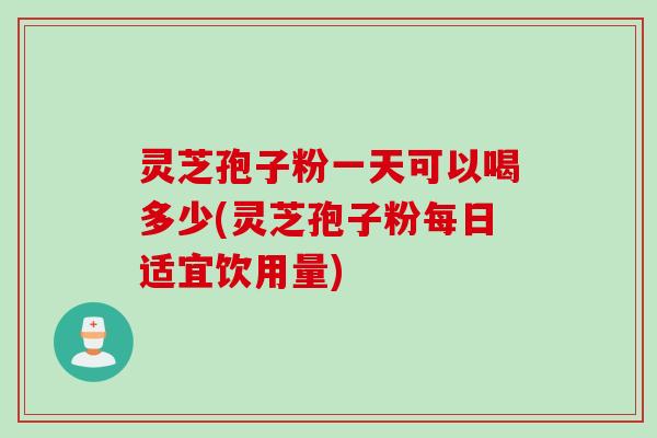 灵芝孢子粉一天可以喝多少(灵芝孢子粉每日适宜饮用量)