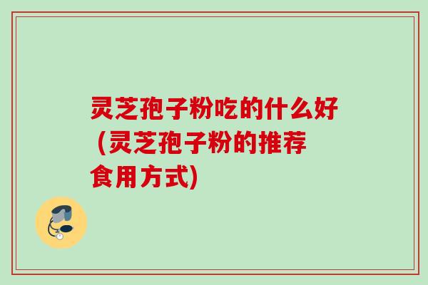 灵芝孢子粉吃的什么好 (灵芝孢子粉的推荐食用方式)