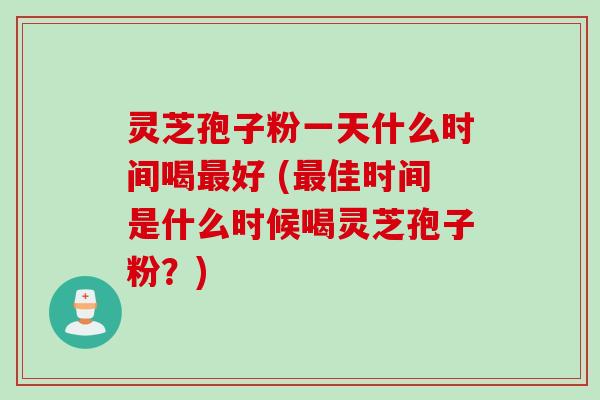 灵芝孢子粉一天什么时间喝最好 (最佳时间是什么时候喝灵芝孢子粉？)