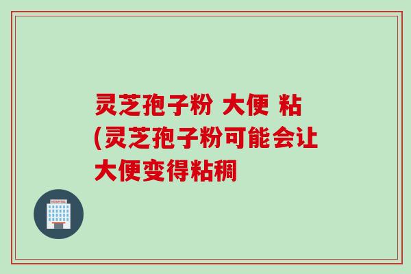 灵芝孢子粉 大便 粘(灵芝孢子粉可能会让大便变得粘稠