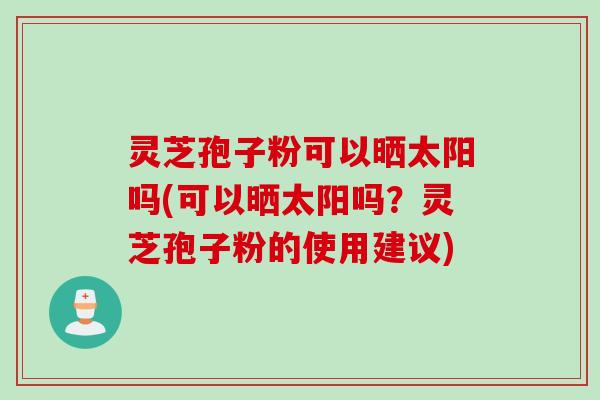 灵芝孢子粉可以晒太阳吗(可以晒太阳吗？灵芝孢子粉的使用建议)