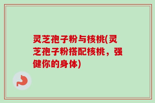 灵芝孢子粉与核桃(灵芝孢子粉搭配核桃，强健你的身体)
