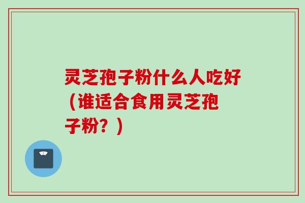 灵芝孢子粉什么人吃好 (谁适合食用灵芝孢子粉？)