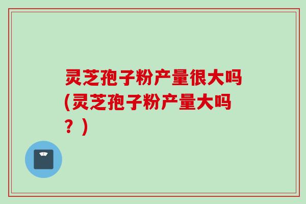 灵芝孢子粉产量很大吗(灵芝孢子粉产量大吗？)