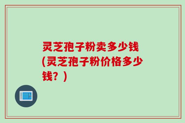 灵芝孢子粉卖多少钱 (灵芝孢子粉价格多少钱？)