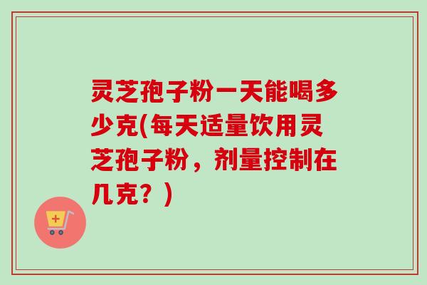 灵芝孢子粉一天能喝多少克(每天适量饮用灵芝孢子粉，剂量控制在几克？)