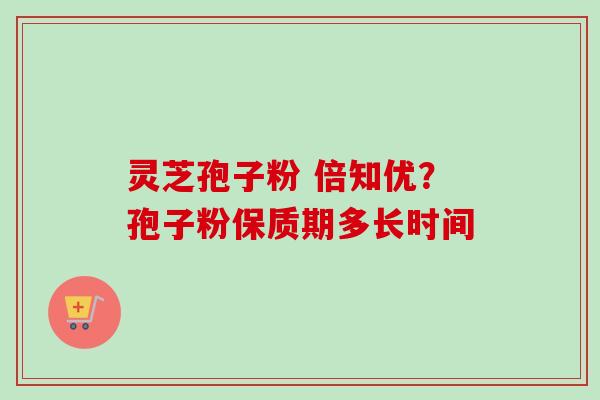 灵芝孢子粉 倍知优？孢子粉保质期多长时间