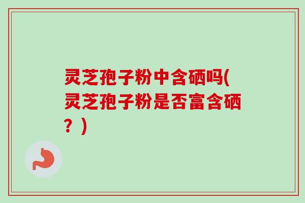 灵芝孢子粉中含硒吗(灵芝孢子粉是否富含硒？)