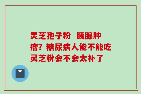 灵芝孢子粉  胰腺肿瘤？糖尿病人能不能吃灵芝粉会不会太补了