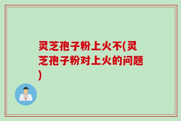 灵芝孢子粉上火不(灵芝孢子粉对上火的问题)