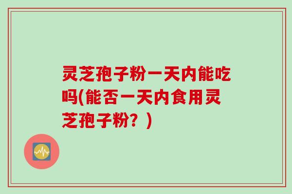 灵芝孢子粉一天内能吃吗(能否一天内食用灵芝孢子粉？)
