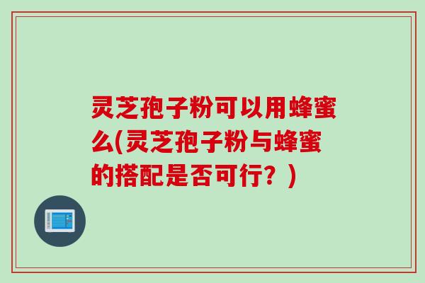 灵芝孢子粉可以用蜂蜜么(灵芝孢子粉与蜂蜜的搭配是否可行？)