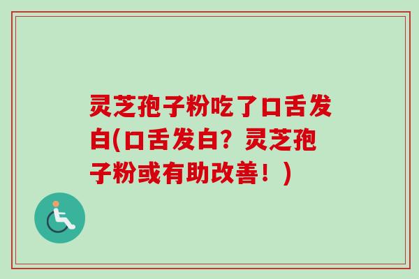 灵芝孢子粉吃了口舌发白(口舌发白？灵芝孢子粉或有助改善！)
