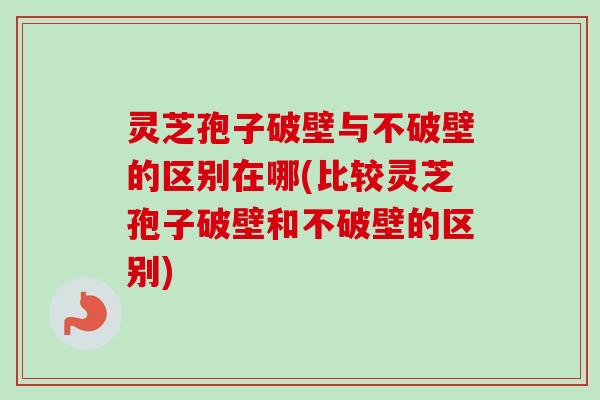 灵芝孢子破壁与不破壁的区别在哪(比较灵芝孢子破壁和不破壁的区别)