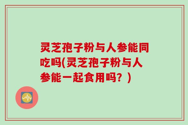 灵芝孢子粉与人参能同吃吗(灵芝孢子粉与人参能一起食用吗？)
