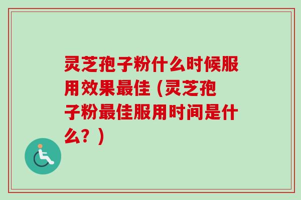灵芝孢子粉什么时候服用效果最佳 (灵芝孢子粉最佳服用时间是什么？)