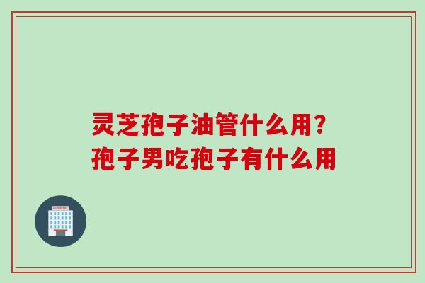 灵芝孢子油管什么用？孢子男吃孢子有什么用