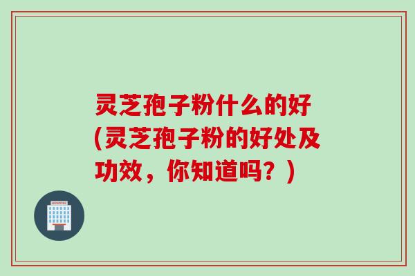 灵芝孢子粉什么的好 (灵芝孢子粉的好处及功效，你知道吗？)