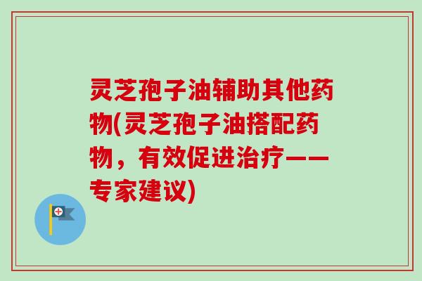 灵芝孢子油辅助其他药物(灵芝孢子油搭配药物，有效促进治疗——专家建议)