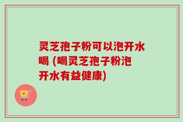 灵芝孢子粉可以泡开水喝 (喝灵芝孢子粉泡开水有益健康)