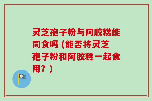 灵芝孢子粉与阿胶糕能同食吗 (能否将灵芝孢子粉和阿胶糕一起食用？)