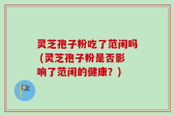 灵芝孢子粉吃了范闲吗 (灵芝孢子粉是否影响了范闲的健康？)