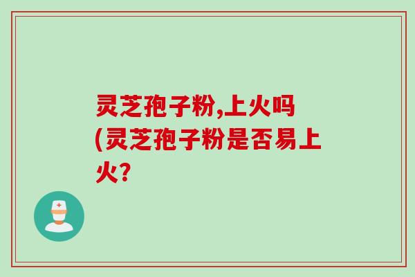 灵芝孢子粉,上火吗 (灵芝孢子粉是否易上火？