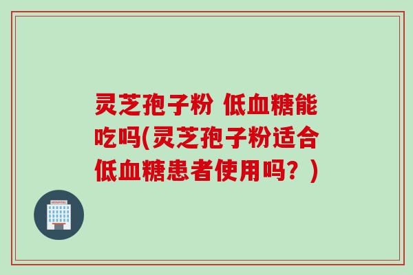 灵芝孢子粉 低血糖能吃吗(灵芝孢子粉适合低血糖患者使用吗？)