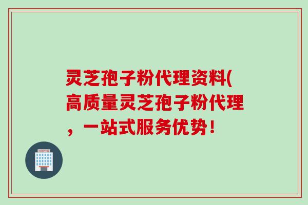 灵芝孢子粉代理资料(高质量灵芝孢子粉代理，一站式服务优势！