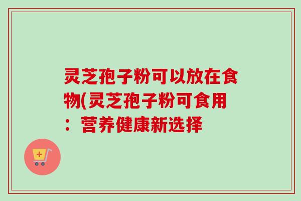 灵芝孢子粉可以放在食物(灵芝孢子粉可食用：营养健康新选择