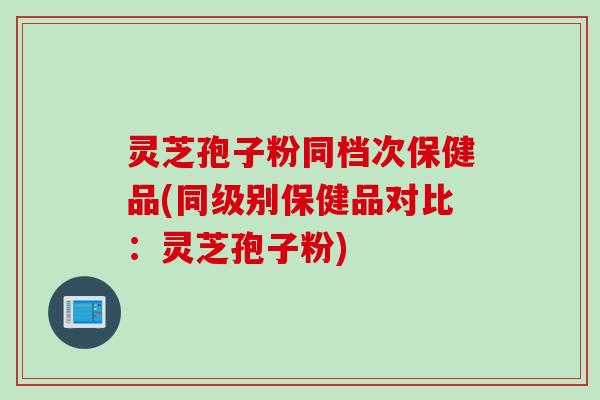 灵芝孢子粉同档次保健品(同级别保健品对比：灵芝孢子粉)