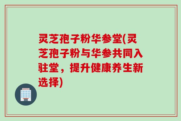 灵芝孢子粉华参堂(灵芝孢子粉与华参共同入驻堂，提升健康养生新选择)