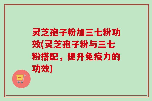 灵芝孢子粉加三七粉功效(灵芝孢子粉与三七粉搭配，提升免疫力的功效)