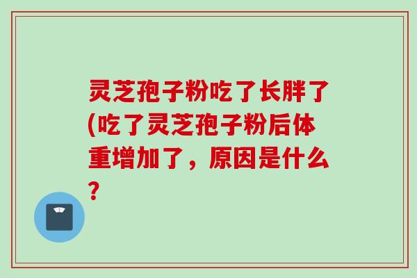 灵芝孢子粉吃了长胖了(吃了灵芝孢子粉后体重增加了，原因是什么？