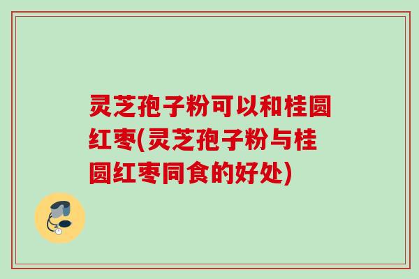 灵芝孢子粉可以和桂圆红枣(灵芝孢子粉与桂圆红枣同食的好处)